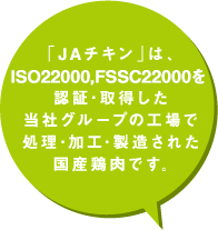 「JAチキン」は、ISO22000,FSSC22000を認証取得した当社グループの工場で処理・加工・製造された国産鶏肉です。