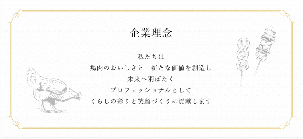 企業理念 私たちは
		鶏肉のおいしさと 新たな価値を創造し 未来へ羽ばたく プロフェッショナルとして くらしの彩りと笑顔づくりに貢献します