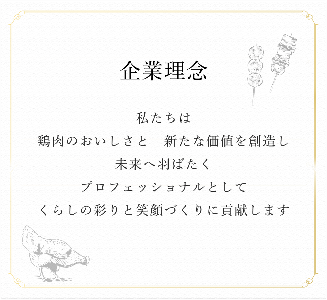 企業理念 私たちは
		鶏肉のおいしさと 新たな価値を創造し 未来へ羽ばたく プロフェッショナルとして くらしの彩りと笑顔づくりに貢献します