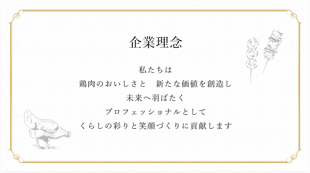 企業理念 私たちは
		鶏肉のおいしさと 新たな価値を創造し 未来へ羽ばたく プロフェッショナルとして くらしの彩りと笑顔づくりに貢献します