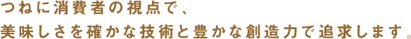 つねに消費者の視点で、美味しさを確かな技術と豊かな創造力で追求します。