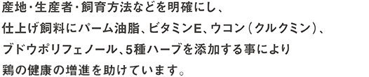 産地・生産者・飼育方法などを明確にし、仕上げ飼料にパーム油脂、ビタミンE、ウコン(クルクミン)、ブドウポリフェノール、５種ハーブを添加する事により鶏の健康の増進を助けています。
