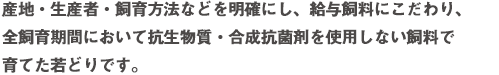 産地・生産者・飼育方法などを明確にし、給与飼料にこだわり、全飼育期間において抗生物質・合成抗菌剤を使用しない飼料で育てた若どりです。