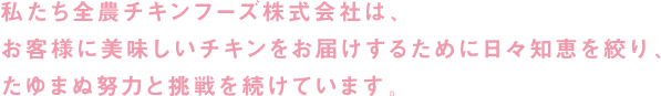 私たち全農チキンフーズ株式会社は、お客様に美味しいチキンをお届けするために日々知恵を絞り、たゆまぬ努力と挑戦を続けています。