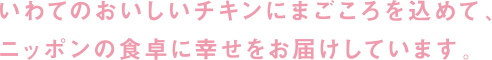 いわてのおいしいチキンにまごころを込めて、ニッポンの食卓に幸せをお届けしています。